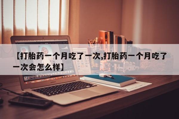 打胎药在线购买全国包邮【打胎药一个月吃了一次,打胎药一个月吃了一次会怎么样】