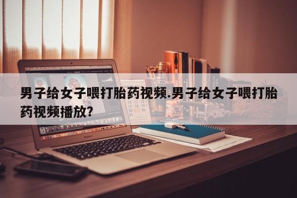 打胎药在线购买全国包邮男子给女子喂打胎药视频.男子给女子喂打胎药视频播放？