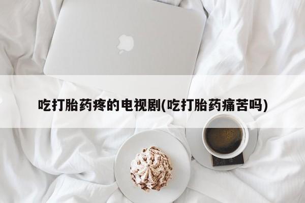 打胎药在线购买全国包邮吃打胎药疼的电视剧(吃打胎药痛苦吗)