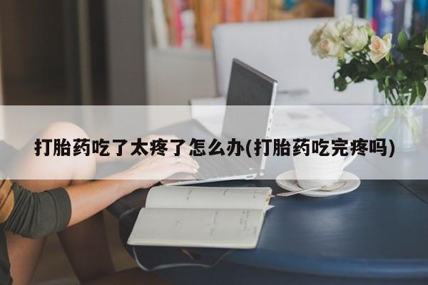 打胎药在线购买全国包邮打胎药吃了太疼了怎么办(打胎药吃完疼吗)