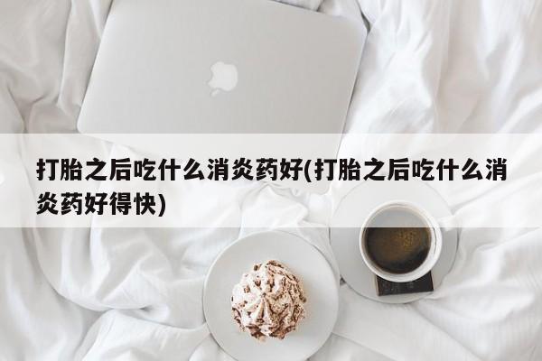 打胎药在线购买全国包邮打胎之后吃什么消炎药好(打胎之后吃什么消炎药好得快)