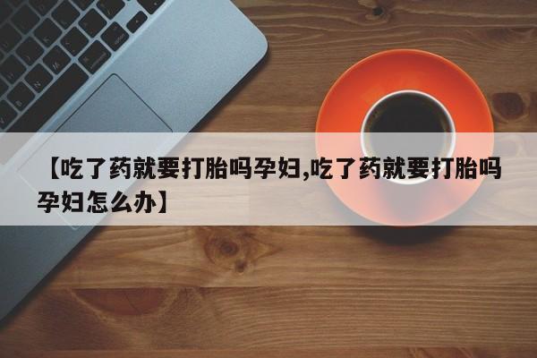 打胎药在线购买全国包邮【吃了药就要打胎吗孕妇,吃了药就要打胎吗孕妇怎么办】