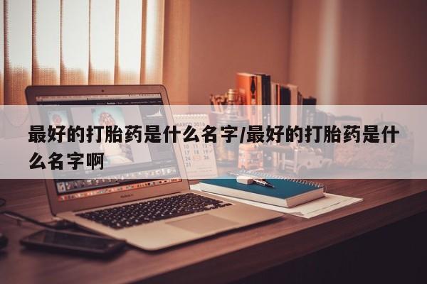 打胎药在线购买全国包邮最好的打胎药是什么名字/最好的打胎药是什么名字啊