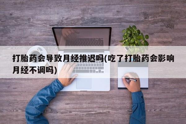 打胎药在线购买全国包邮打胎药会导致月经推迟吗(吃了打胎药会影响月经不调吗)