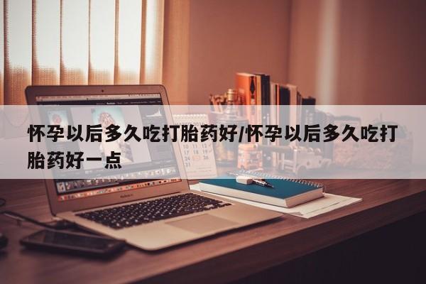 打胎药在线购买全国包邮怀孕以后多久吃打胎药好/怀孕以后多久吃打胎药好一点