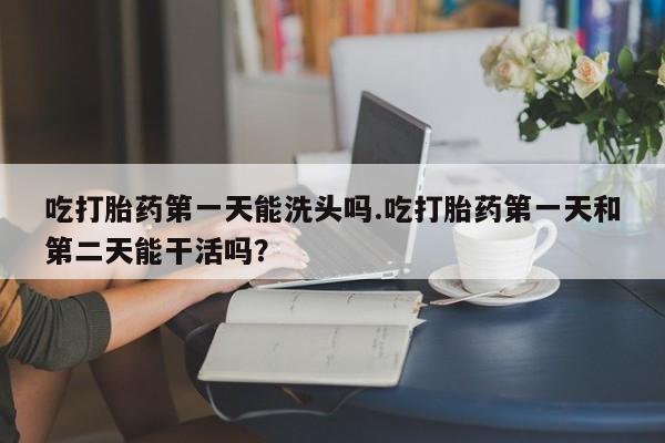 打胎药在线购买全国包邮吃打胎药第一天能洗头吗.吃打胎药第一天和第二天能干活吗？