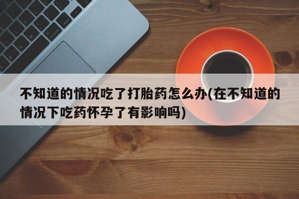 打胎药在线购买全国包邮不知道的情况吃了打胎药怎么办(在不知道的情况下吃药怀孕了有影响吗)
