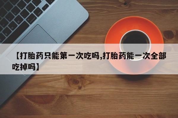 打胎药在线购买全国包邮【打胎药只能第一次吃吗,打胎药能一次全部吃掉吗】