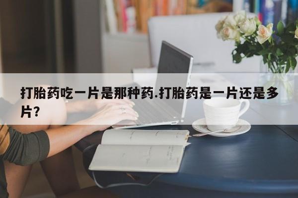 打胎药在线购买全国包邮打胎药吃一片是那种药.打胎药是一片还是多片？