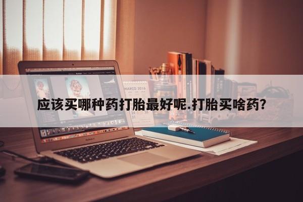 打胎药在线购买全国包邮应该买哪种药打胎最好呢.打胎买啥药？