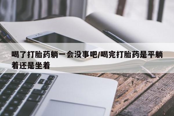 打胎药在线购买全国包邮喝了打胎药躺一会没事吧/喝完打胎药是平躺着还是坐着