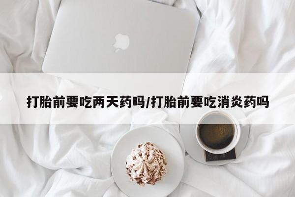 打胎药在线购买全国包邮打胎前要吃两天药吗/打胎前要吃消炎药吗