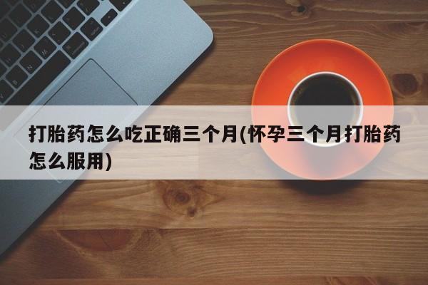 打胎药在线购买全国包邮打胎药怎么吃正确三个月(怀孕三个月打胎药怎么服用)