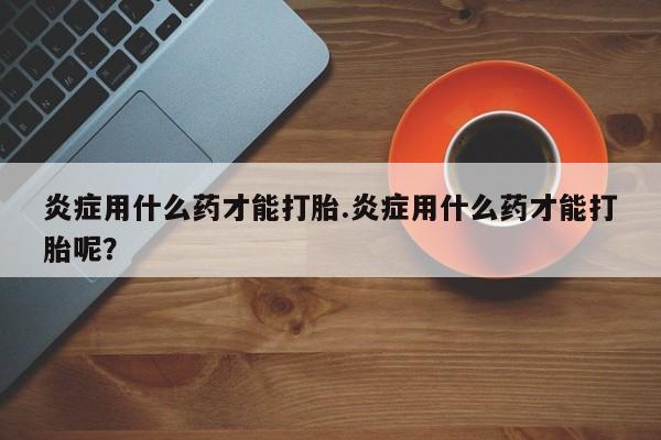 打胎药在线购买全国包邮炎症用什么药才能打胎.炎症用什么药才能打胎呢？