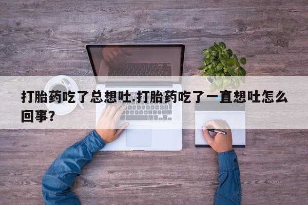 打胎药在线购买全国包邮打胎药吃了总想吐.打胎药吃了一直想吐怎么回事？