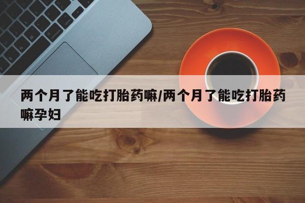 打胎药在线购买全国包邮两个月了能吃打胎药嘛/两个月了能吃打胎药嘛孕妇