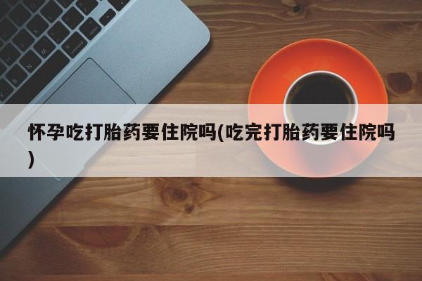 打胎药在线购买全国包邮怀孕吃打胎药要住院吗(吃完打胎药要住院吗)