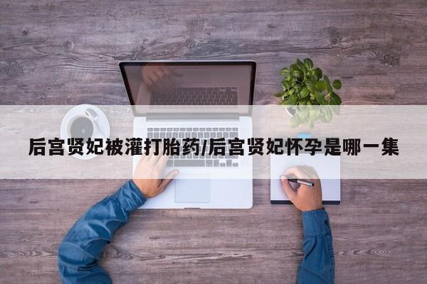 打胎药在线购买全国包邮后宫贤妃被灌打胎药/后宫贤妃怀孕是哪一集