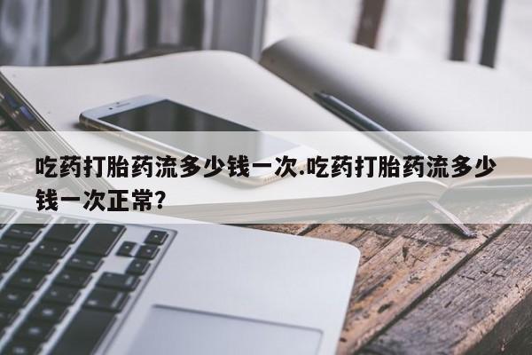 打胎药在线购买全国包邮吃药打胎药流多少钱一次.吃药打胎药流多少钱一次正常？