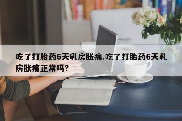 打胎药在线购买全国包邮吃了打胎药6天乳房胀痛.吃了打胎药6天乳房胀痛正常吗？