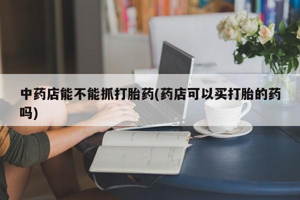 打胎药在线购买全国包邮中药店能不能抓打胎药(药店可以买打胎的药吗)