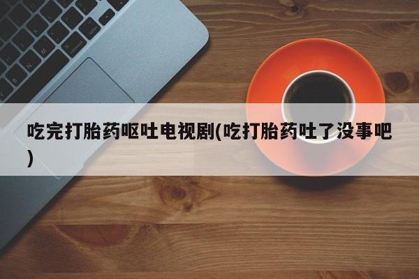 打胎药在线购买全国包邮吃完打胎药呕吐电视剧(吃打胎药吐了没事吧)