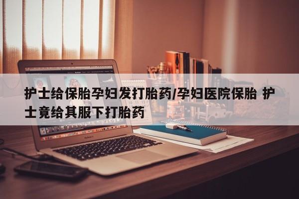 打胎药在线购买全国包邮护士给保胎孕妇发打胎药/孕妇医院保胎 护士竟给其服下打胎药