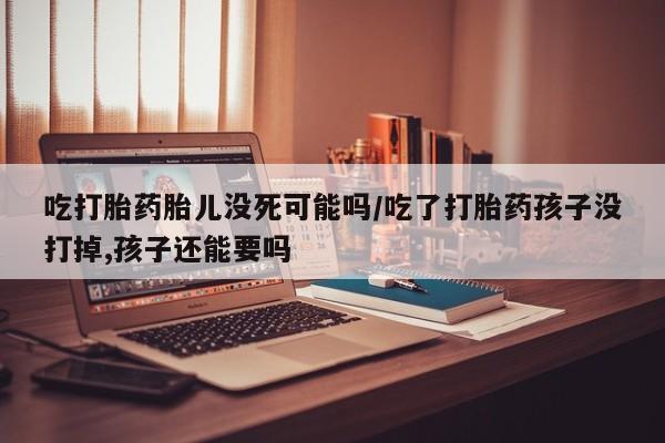 打胎药在线购买全国包邮吃打胎药胎儿没死可能吗/吃了打胎药孩子没打掉,孩子还能要吗
