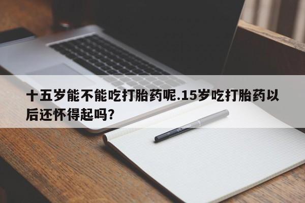 打胎药在线购买全国包邮十五岁能不能吃打胎药呢.15岁吃打胎药以后还怀得起吗？