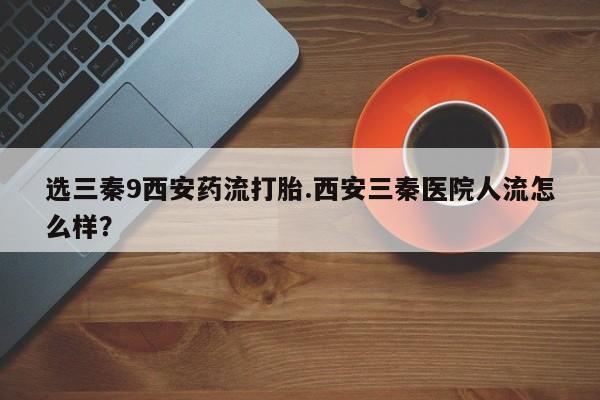 打胎药在线购买全国包邮选三秦9西安药流打胎.西安三秦医院人流怎么样？