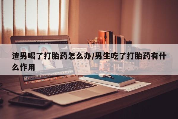 打胎药在线购买全国包邮渣男喝了打胎药怎么办/男生吃了打胎药有什么作用
