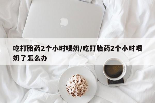 打胎药在线购买全国包邮吃打胎药2个小时喂奶/吃打胎药2个小时喂奶了怎么办