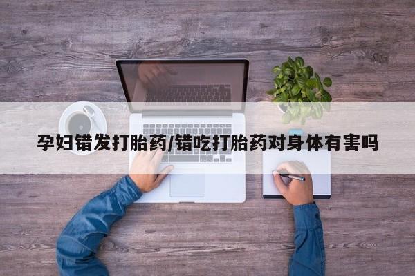 打胎药在线购买全国包邮孕妇错发打胎药/错吃打胎药对身体有害吗