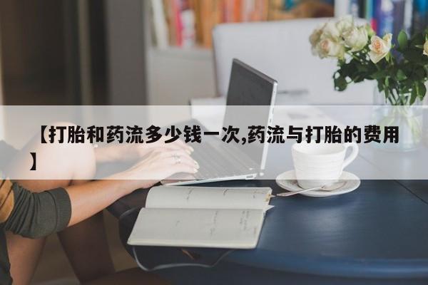打胎药在线购买全国包邮【打胎和药流多少钱一次,药流与打胎的费用】