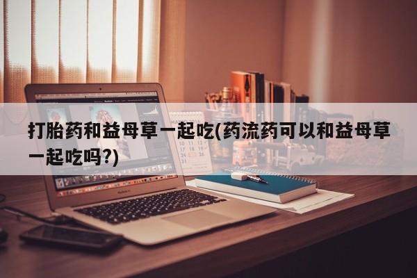 打胎药在线购买全国包邮打胎药和益母草一起吃(药流药可以和益母草一起吃吗?)