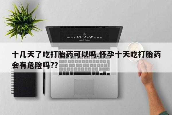 打胎药在线购买全国包邮十几天了吃打胎药可以吗.怀孕十天吃打胎药会有危险吗?？