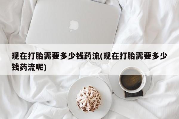 打胎药在线购买全国包邮现在打胎需要多少钱药流(现在打胎需要多少钱药流呢)
