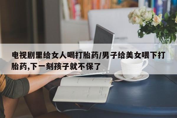打胎药在线购买全国包邮电视剧里给女人喝打胎药/男子给美女喂下打胎药,下一刻孩子就不保了