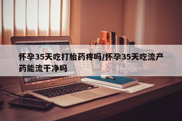 打胎药在线购买全国包邮怀孕35天吃打胎药疼吗/怀孕35天吃流产药能流干净吗