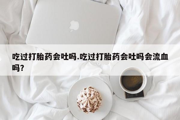 打胎药在线购买全国包邮吃过打胎药会吐吗.吃过打胎药会吐吗会流血吗？