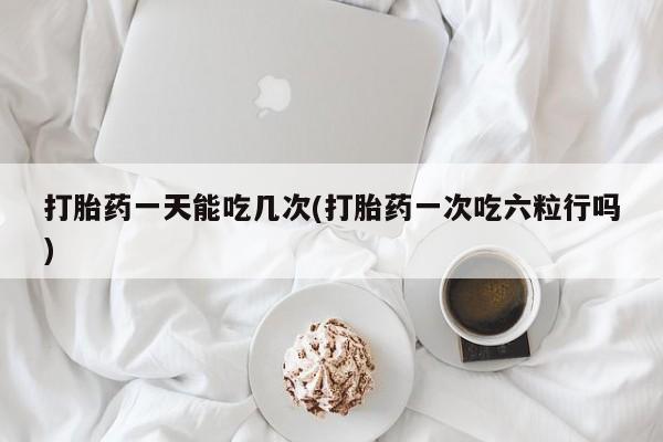 打胎药在线购买全国包邮打胎药一天能吃几次(打胎药一次吃六粒行吗)