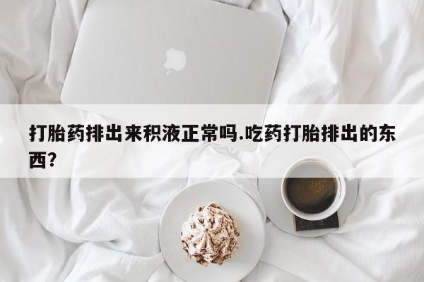 打胎药在线购买全国包邮打胎药排出来积液正常吗.吃药打胎排出的东西？