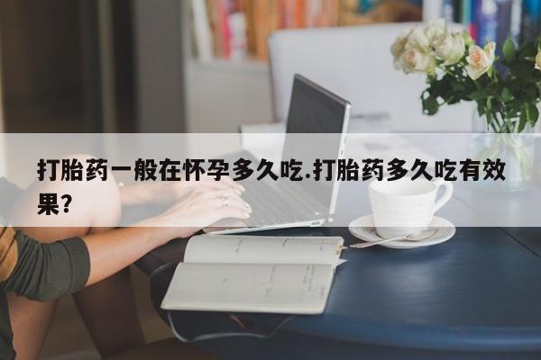 打胎药在线购买全国包邮打胎药一般在怀孕多久吃.打胎药多久吃有效果？