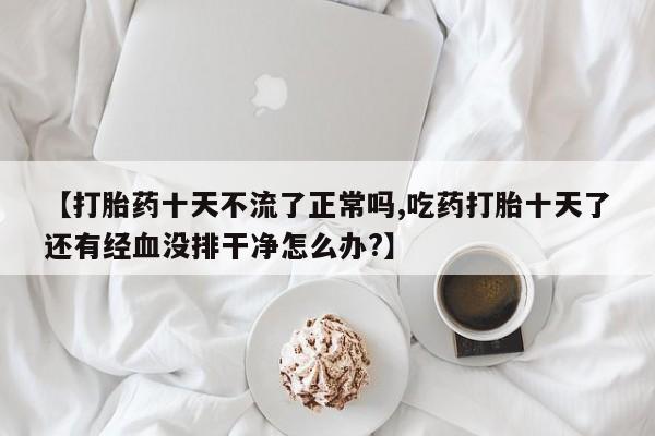 打胎药在线购买全国包邮【打胎药十天不流了正常吗,吃药打胎十天了还有经血没排干净怎么办?】