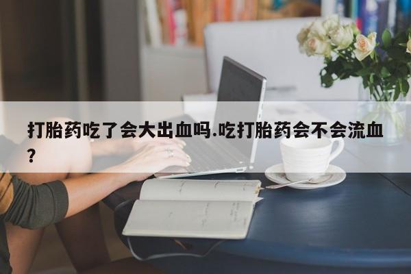 打胎药在线购买全国包邮打胎药吃了会大出血吗.吃打胎药会不会流血？