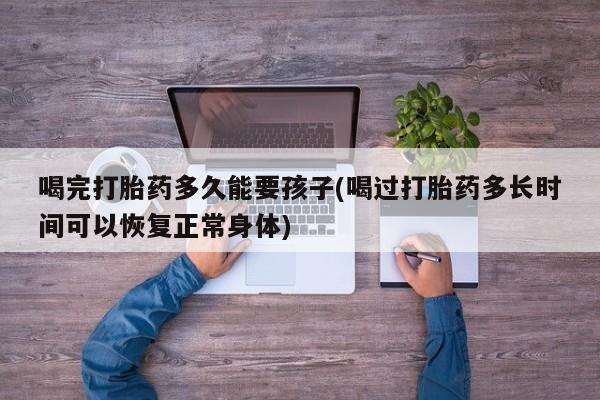 打胎药在线购买全国包邮喝完打胎药多久能要孩子(喝过打胎药多长时间可以恢复正常身体)