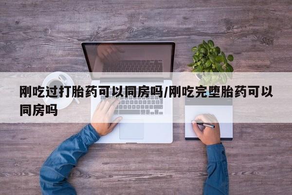 打胎药在线购买全国包邮刚吃过打胎药可以同房吗/刚吃完堕胎药可以同房吗