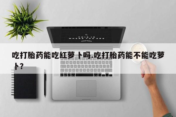 打胎药在线购买全国包邮吃打胎药能吃红萝卜吗.吃打胎药能不能吃萝卜？