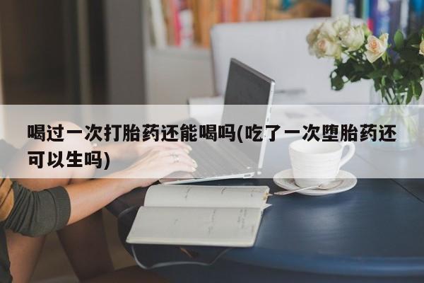 打胎药在线购买全国包邮喝过一次打胎药还能喝吗(吃了一次堕胎药还可以生吗)