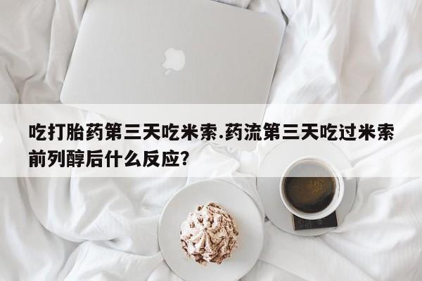 打胎药在线购买全国包邮吃打胎药第三天吃米索.药流第三天吃过米索前列醇后什么反应？